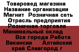 Товаровед магазина › Название организации ­ Магнит, Розничная сеть › Отрасль предприятия ­ Розничная торговля › Минимальный оклад ­ 33 400 - Все города Работа » Вакансии   . Алтайский край,Славгород г.